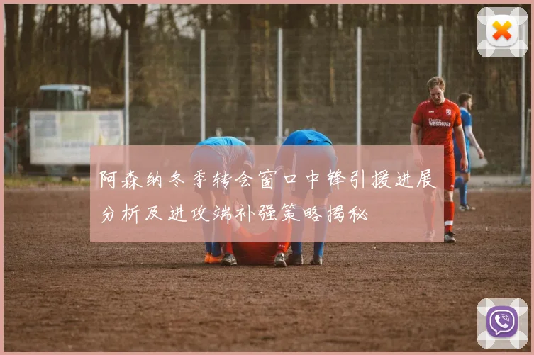 阿森纳冬季转会窗口中锋引援进展分析及进攻端补强策略揭秘