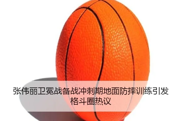 张伟丽卫冕战备战冲刺期地面防摔训练引发格斗圈热议