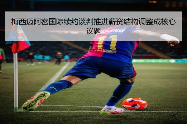 梅西迈阿密国际续约谈判推进薪资结构调整成核心议题