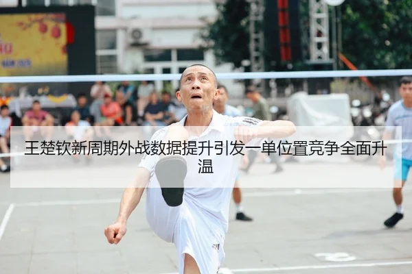 王楚钦新周期外战数据提升引发一单位置竞争全面升温