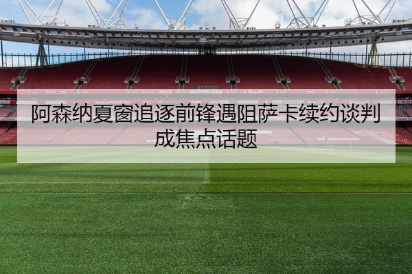 阿森纳夏窗追逐前锋遇阻萨卡续约谈判成焦点话题